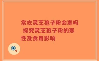 常吃灵芝孢子粉会寒吗 探究灵芝孢子粉的寒性及食用影响