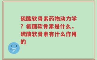 硫酸软骨素药物动力学？氨糖软骨素是什么，硫酸软骨素有什么作用的