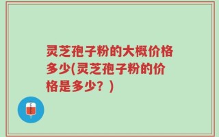 灵芝孢子粉的大概价格多少(灵芝孢子粉的价格是多少？)
