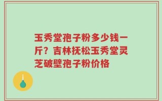 玉秀堂孢子粉多少钱一斤？吉林抚松玉秀堂灵芝破壁孢子粉价格