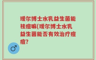 瑷尔博士水乳益生菌能祛痘嘛(瑷尔博士水乳益生菌能否有效治疗痘痘？