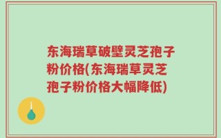 东海瑞草破壁灵芝孢子粉价格(东海瑞草灵芝孢子粉价格大幅降低)