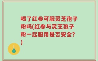 喝了红参可服灵芝孢子粉吗(红参与灵芝孢子粉一起服用是否安全？)