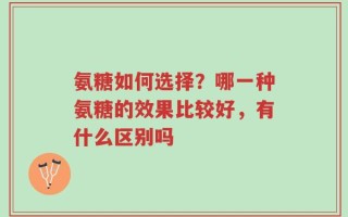 氨糖如何选择？哪一种氨糖的效果比较好，有什么区别吗