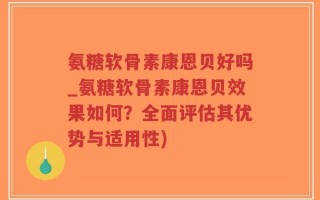 氨糖软骨素康恩贝好吗_氨糖软骨素康恩贝效果如何？全面评估其优势与适用性)
