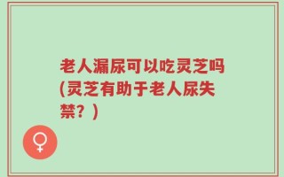 老人漏尿可以吃灵芝吗(灵芝有助于老人尿失禁？)