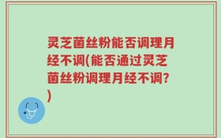 灵芝菌丝粉能否调理月经不调(能否通过灵芝菌丝粉调理月经不调？)