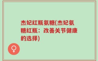 杰妃红瓶氨糖(杰妃氨糖红瓶：改善关节健康的选择)