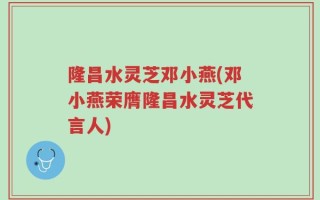 隆昌水灵芝邓小燕(邓小燕荣膺隆昌水灵芝代言人)