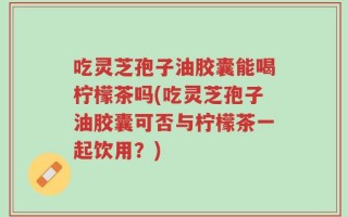吃灵芝孢子油胶囊能喝柠檬茶吗(吃灵芝孢子油胶囊可否与柠檬茶一起饮用？)