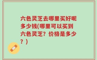 六色灵芝去哪里买好呢多少钱(哪里可以买到六色灵芝？价格是多少？)