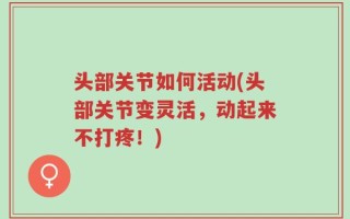 头部关节如何活动(头部关节变灵活，动起来不打疼！)