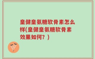 皇健皇氨糖软骨素怎么样(皇健皇氨糖软骨素效果如何？)