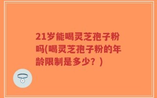 21岁能喝灵芝孢子粉吗(喝灵芝孢子粉的年龄限制是多少？)