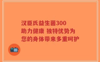 汉臣氏益生菌300 助力健康 独特优势为您的身体带来多重呵护