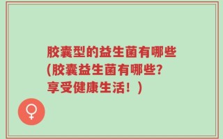 胶囊型的益生菌有哪些(胶囊益生菌有哪些？享受健康生活！)