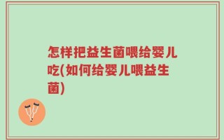 怎样把益生菌喂给婴儿吃(如何给婴儿喂益生菌)