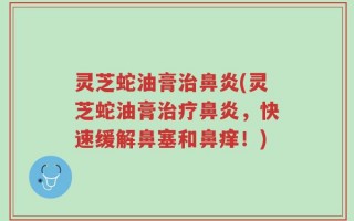 灵芝蛇油膏治鼻炎(灵芝蛇油膏治疗鼻炎，快速缓解鼻塞和鼻痒！)