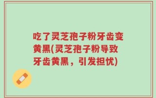 吃了灵芝孢子粉牙齿变黄黑(灵芝孢子粉导致牙齿黄黑，引发担忧)