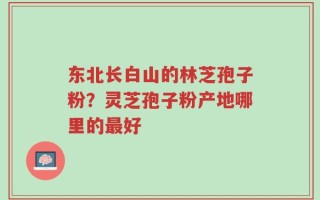 东北长白山的林芝孢子粉？灵芝孢子粉产地哪里的最好