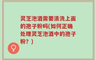 灵芝泡酒需要清洗上面的孢子粉吗(如何正确处理灵芝泡酒中的孢子粉？)