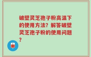 破壁灵芝孢子粉高温下的使用方法？解答破壁灵芝孢子粉的使用问题？
