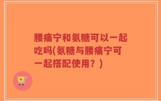 腰痛宁和氨糖可以一起吃吗(氨糖与腰痛宁可一起搭配使用？)