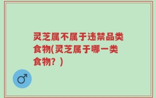 灵芝属不属于违禁品类食物(灵芝属于哪一类食物？)