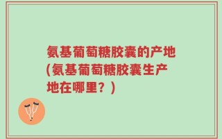 氨基葡萄糖胶囊的产地(氨基葡萄糖胶囊生产地在哪里？)