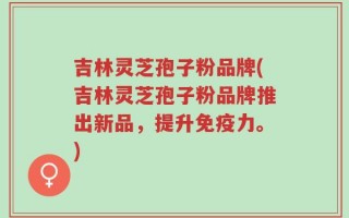 吉林灵芝孢子粉品牌(吉林灵芝孢子粉品牌推出新品，提升免疫力。)