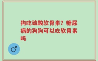 狗吃硫酸软骨素？糖尿病的狗狗可以吃软骨素吗