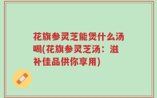 花旗参灵芝能煲什么汤喝(花旗参灵芝汤：滋补佳品供你享用)