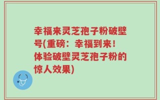幸福来灵芝孢子粉破壁号(重磅：幸福到来！体验破壁灵芝孢子粉的惊人效果)