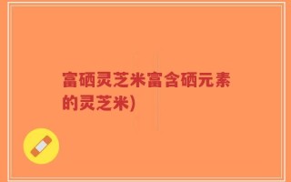 富硒灵芝米富含硒元素的灵芝米)