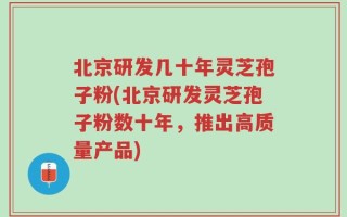 北京研发几十年灵芝孢子粉(北京研发灵芝孢子粉数十年，推出高质量产品)