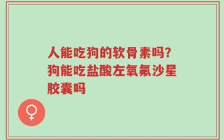 人能吃狗的软骨素吗？狗能吃盐酸左氧氟沙星胶囊吗