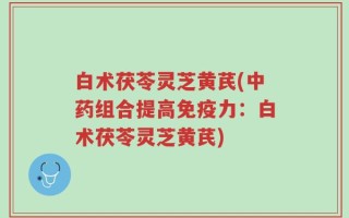 白术茯苓灵芝黄芪(中药组合提高免疫力：白术茯苓灵芝黄芪)