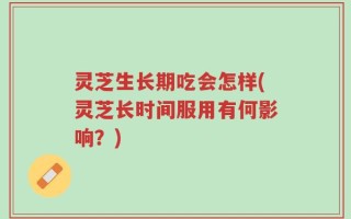 灵芝生长期吃会怎样(灵芝长时间服用有何影响？)
