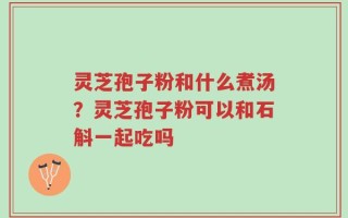 灵芝孢子粉和什么煮汤？灵芝孢子粉可以和石斛一起吃吗