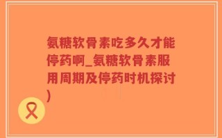 氨糖软骨素吃多久才能停药啊_氨糖软骨素服用周期及停药时机探讨)