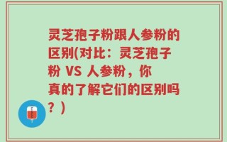 灵芝孢子粉跟人参粉的区别(对比：灵芝孢子粉 VS 人参粉，你真的了解它们的区别吗？)