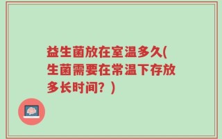 益生菌放在室温多久(生菌需要在常温下存放多长时间？)