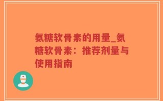 氨糖软骨素的用量_氨糖软骨素：推荐剂量与使用指南
