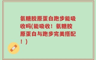 氨糖胶原蛋白跑步能吸收吗(能吸收！氨糖胶原蛋白与跑步完美搭配！)