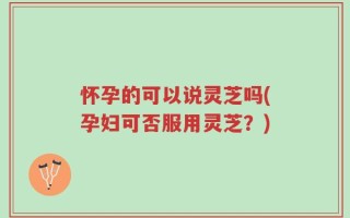 怀孕的可以说灵芝吗(孕妇可否服用灵芝？)
