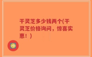 干灵芝多少钱两个(干灵芝价格询问，惊喜实惠！)