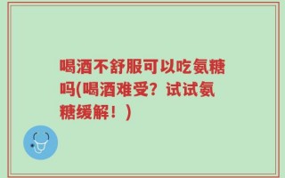 喝酒不舒服可以吃氨糖吗(喝酒难受？试试氨糖缓解！)