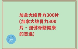 加拿大维骨力300片(加拿大维骨力300片 - 强健骨骼健康的首选)