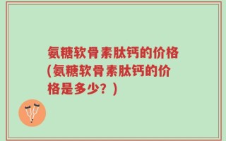 氨糖软骨素肽钙的价格(氨糖软骨素肽钙的价格是多少？)