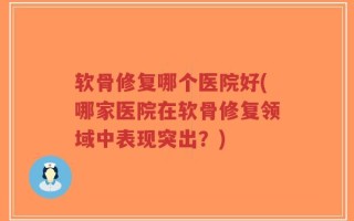 软骨修复哪个医院好(哪家医院在软骨修复领域中表现突出？)
